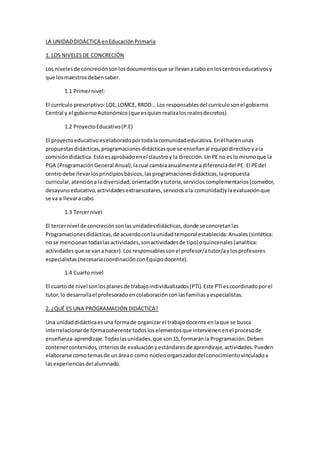 LA UNIDADDIDÁCTICA enEducaciónPrimaria
1. LOS NIVELESDE CONCRECIÓN
Los nivelesde concreciónsonlosdocumentosque se llevanacabo enloscentroseducativosy
que losmaestrosdebensaber.
1.1 Primernivel:
El currículo prescriptivo:LOE,LOMCE, RRDD… Los responsablesdel currículosonel gobierno
Central y el gobiernoAutonómico(que esquienrealizalosrealesdecretos).
1.2 ProyectoEducativo(P.E)
El proyectoeducativoeselaboradoportodalacomunidadeducativa.Enél hacenunas
propuestasdidácticas,programacionesdidácticasque se enseñanal equipodirectivoyala
comisióndidáctica.Estoesaprobadoenel claustroy la dirección.UnPE no eslo mismoque la
PGA (ProgramaciónGeneral Anual),lacual cambiaanualmente adiferenciadel PE. El PEdel
centrodebe llevarlosprincipiosbásicos,lasprogramacionesdidácticas,lapropuesta
curricular,atencióna ladiversidad,orientaciónytutoría,servicioscomplementarios(comedor,
desayunoeducativo,actividadesextraescolares,serviciosala comunidad)ylaevaluaciónque
se va a llevaracabo.
1.3 Tercernivel
El tercernivel de concreciónsonlasunidadesdidácticas,donde se concretanlas
Programacionesdidácticas,de acuerdoconlaunidadtemporal establecida:Anuales(sintética:
no se mencionantodaslasactividades,sonactividadesde tipo)oquincenales(analítica:
actividadesque se vana hacer).Los responsablessonel profesor/atutor/aylosprofesores
especialistas(necesariacoordinaciónconEquipodocente).
1.4 Cuarto nivel
El cuarto de nivel sonlosplanesde trabajoindividualizados(PTI).Este PTIescoordinadoporel
tutor,lo desarrollael profesoradoencolaboraciónconlasfamiliasyespecialistas.
2. ¿QUÉ ES UNA PROGRAMACIÓN DIDÁCTICA?
Una unidaddidácticaesuna formade organizarel trabajodocente enlaque se busca
interrelacionarde formacoherente todosloselementosque intervienenenel procesode
enseñanza-aprendizaje. Todaslasunidades,que son15,formaránla Programación.Deben
contenercontenidos,criteriosde evaluaciónyestándaresde aprendizaje,actividades.Pueden
elaborarse comotemasde un áreao como núcleoorganizadordel conocimientovinculadoa
lasexperienciasdel alumnado.
 