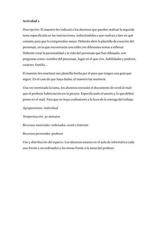 Actividad 2 

Descripción: El maestro les indicará a los alumnos que pueden realizar la segunda 
tarea especificada en las instrucciones, induciéndoles a que vuelvan a leer en qué 
consiste para que lo comprendan mejor. Deberán abrir la plantilla de creación del 
personaje, en la que encontrarán una tabla con diferentes temas a rellenar. 
Deberán crear la personalidad y la vida del personaje que han dibujado, con 
preguntas como: nombre del personaje, lugar en el que vive, habilidades y poderes, 
carácter, familia... 

El maestro les enseñará una plantilla hecha por él para que tengan una guía que 
seguir. En el caso de que haya dudas, el maestro las resolverá. 

Una vez terminada la tarea, los alumnos enviarán el documento de word al mail 
que el profesor habrá escrito en la pizarra. Especificando el asunto y lo que deben 
poner en el mail. Para que no haya confusiones a la hora de la entrega del trabajo. 

Agrupamiento: individual 

Temporización: 30 minutos 

Recursos materiales: ordenador, word e Internet 

Recursos personales: profesor 

Uso y distribución del espacio: Los alumnos estarán en el aula de informática cada 
uno frente a un ordenador y las mesas frente a la mesa del profesor. 

 

 

 

 

 

 
 