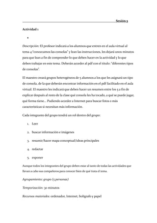                                                                             Sesión 5 

Actividad 1 

     •    

Descripción: El profesor indicará a los alumnos que entren en el aula virtual al 
tema 4:“conozcamos las consolas” y lean las instrucciones, les dejará unos minutos 
para que lean a fin de comprender lo que deben hacer en la actividad y lo que 
deben trabajar en este tema. Deberán acceder al pdf con el título: “diferentes tipos 
de consolas”. 

El maestro creará grupos heterogéneos de 5 alumnos a los que les asignará un tipo 
de consola, de la que deberán encontrar información en el pdf facilitado en el aula 
virtual. El maestro les indicará que deben hacer un resumen entre los 5 a fin de 
explicar después al resto de la clase qué consola les ha tocado, a qué se puede jugar, 
qué forma tiene... Pudiendo acceder a Internet para buscar fotos o más 
características si necesitan más información. 

Cada integrante del grupo tendrá un rol dentro del grupo: 

     1. Leer 

     2. buscar información e imágenes 

     3. resumir/hacer mapa conceptual/ideas principales 

     4. redactar 

     5. exponer 

Aunque todos los integrantes del grupo deben estar al tanto de todas las actividades que 
llevan a cabo sus compañeros para conocer bien de qué trata el tema. 

Agrupamiento: grupo (5 personas) 

Temporización: 30 minutos 

Recursos materiales: ordenador, Internet, bolígrafo y papel 
 