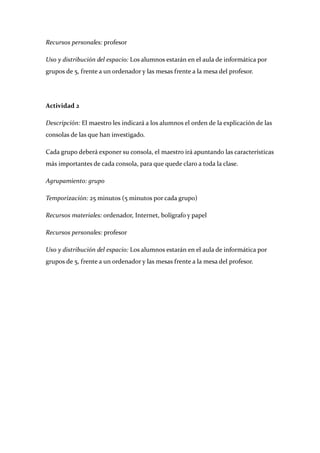 Recursos personales: profesor 

Uso y distribución del espacio: Los alumnos estarán en el aula de informática por 
grupos de 5, frente a un ordenador y las mesas frente a la mesa del profesor. 

 

Actividad 2 

Descripción: El maestro les indicará a los alumnos el orden de la explicación de las 
consolas de las que han investigado. 

Cada grupo deberá exponer su consola, el maestro irá apuntando las características 
más importantes de cada consola, para que quede claro a toda la clase. 

Agrupamiento: grupo 

Temporización: 25 minutos (5 minutos por cada grupo) 

Recursos materiales: ordenador, Internet, bolígrafo y papel 

Recursos personales: profesor 

Uso y distribución del espacio: Los alumnos estarán en el aula de informática por 
grupos de 5, frente a un ordenador y las mesas frente a la mesa del profesor. 

 

 

 

 

 

 

 

 
 