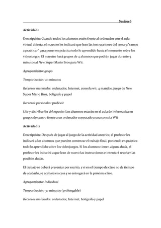                                                                         Sesión 6 

Actividad 1 

Descripción: Cuando todos los alumnos estén frente al ordenador con el aula 
virtual abierta, el maestro les indicará que lean las instrucciones del tema 5:”vamos 
a practicar” para poner en práctica todo lo aprendido hasta el momento sobre los 
videojuegos. El maestro hará grupos de 4 alumnos que podrán jugar durante 5 
minutos al New Super Mario Bros para Wii. 

Agrupamiento: grupo 

Temporización: 20 minutos 

Recursos materiales: ordenador, Internet, consola wii, 4 mandos, juego de New 
Super Mario Bros, bolígrafo y papel 

Recursos personales: profesor 

Uso y distribución del espacio: Los alumnos estarán en el aula de informática en 
grupos de cuatro frente a un ordenador conectado a una consola Wii 

Actividad 2 

Descripción: Después de jugar al juego de la actividad anterior, el profesor les 
indicará a los alumnos que pueden comenzar el trabajo final, poniendo en práctica 
todo lo aprendido sobre los videojuegos. Si los alumnos tienen alguna duda, el 
profesor les inducirá a que lean de nuevo las instrucciones e intentará resolver las 
posibles dudas. 

El trabajo se deberá presentar por escrito, y si en el tiempo de clase no da tiempo 
de acabarlo, se acabará en casa y se entregará en la próxima clase. 

Agrupamiento: Individual 

Temporización: 30 minutos (prolongable) 

Recursos materiales: ordenador, Internet, bolígrafo y papel 
 