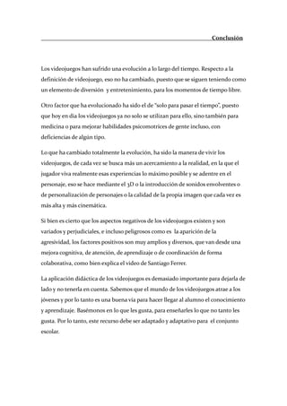                                                                         Conclusión 

 

Los videojuegos han sufrido una evolución a lo largo del tiempo. Respecto a la 
definición de videojuego, eso no ha cambiado, puesto que se siguen teniendo como 
un elemento de diversión  y entretenimiento, para los momentos de tiempo libre.  

Otro factor que ha evolucionado ha sido el de “solo para pasar el tiempo”, puesto 
que hoy en dia los videojuegos ya no solo se utilizan para ello, sino también para 
medicina o para mejorar habilidades psicomotrices de gente incluso, con 
deficiencias de algún tipo. 

Lo que ha cambiado totalmente la evolución, ha sido la manera de vivir los 
videojuegos, de cada vez se busca más un acercamiento a la realidad, en la que el 
jugador viva realmente esas experiencias lo máximo posible y se adentre en el 
personaje, eso se hace mediante el 3D o la introducción de sonidos envolventes o 
de personalización de personajes o la calidad de la propia imagen que cada vez es 
más alta y más cinemática.  

Si bien es cierto que los aspectos negativos de los videojuegos existen y son 
variados y perjudiciales, e incluso peligrosos como es  la aparición de la 
agresividad, los factores positivos son muy amplios y diversos, que van desde una 
mejora cognitiva, de atención, de aprendizaje o de coordinación de forma 
colaborativa, como bien explica el video de Santiago Ferrer. 

La aplicación didáctica de los videojuegos es demasiado importante para dejarla de 
lado y no tenerla en cuenta. Sabemos que el mundo de los videojuegos atrae a los 
jóvenes y por lo tanto es una buena vía para hacer llegar al alumno el conocimiento 
y aprendizaje. Basémonos en lo que les gusta, para enseñarles lo que no tanto les 
gusta. Por lo tanto, este recurso debe ser adaptado y adaptativo para  el conjunto 
escolar.  

 

 
 