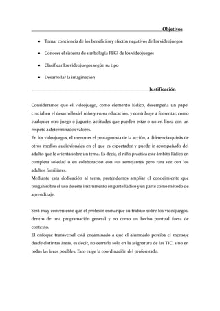                                                                             Objetivos 

     • Tomar conciencia de los beneficios y efectos negativos de los videojuegos 

     • Conocer el sistema de simbología PEGI de los videojuegos 

     • Clasificar los videojuegos según su tipo 

     • Desarrollar la imaginación 

                                                                      Justificación 
 
Consideramos  que  el  videojuego,  como  elemento  lúdico,  desempeña  un  papel 
crucial en el desarrollo del niño y en su educación, y contribuye a fomentar, como 
cualquier  otro  juego  o  juguete,  actitudes  que  pueden  estar  o  no  en  línea  con  un 
respeto a determinados valores. 
En los videojuegos, el menor es el protagonista de la acción, a diferencia quizás de 
otros  medios  audiovisuales  en  el  que  es  espectador  y  puede  ir  acompañado  del 
adulto que le orienta sobre un tema. Es decir, el niño practica este ámbito lúdico en 
completa  soledad  o  en  colaboración  con  sus  semejantes  pero  rara  vez  con  los 
adultos familiares.  
Mediante  esta  dedicación  al  tema,  pretendemos  ampliar  el  conocimiento  que 
tengan sobre el uso de este instrumento en parte lúdico y en parte como método de 
aprendizaje. 
 
Será muy conveniente que el profesor enmarque su trabajo sobre los videojuegos, 
dentro  de  una  programación  general  y  no  como  un  hecho  puntual  fuera  de 
contexto. 
El  enfoque  transversal  está  encaminado  a  que  el  alumnado  perciba  el  mensaje 
desde distintas áreas, es decir, no cerrarlo solo en la asignatura de las TIC, sino en 
todas las áreas posibles. Esto exige la coordinación del profesorado. 
 
 
 
 