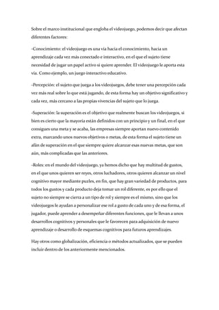 Sobre el marco institucional que engloba el videojuego, podemos decir que afectan 
diferentes factores: 

‐Conocimiento: el videojuego es una vía hacia el conocimiento, hacia un 
aprendizaje cada vez más conectado e interactivo, en el que el sujeto tiene 
necesidad de jugar un papel activo si quiere aprender. El videojuego le aporta esta 
vía. Como ejemplo, un juego interactivo educativo. 

‐Percepción: el sujeto que juega a los videojuegos, debe tener una percepción cada 
vez más real sobre lo que está jugando, de esta forma hay un objetivo significativo y 
cada vez, más cercano a las propias vivencias del sujeto que lo juega. 

‐Superación: la superación es el objetivo que realmente buscan los videojuegos, si 
bien es cierto que la mayoría están definidos con un principio y un final, en el que 
consigues una meta y se acaba, las empresas siempre aportan nuevo contenido 
extra, marcando unos nuevos objetivos o metas, de esta forma el sujeto tiene un 
afán de superación en el que siempre quiere alcanzar esas nuevas metas, que son 
aún, más complicadas que las anteriores. 

‐Roles: en el mundo del videojuego, ya hemos dicho que hay multitud de gustos, 
en el que unos quieren ser reyes, otros luchadores, otros quieren alcanzar un nivel 
cognitivo mayor mediante puzles, en fin, que hay gran variedad de productos, para 
todos los gustos y cada producto deja tomar un rol diferente, es por ello que el 
sujeto no siempre se cierra a un tipo de rol y siempre es el mismo, sino que los 
videojuegos le ayudan a personalizar ese rol a gusto de cada uno y de esa forma, el 
jugador, puede aprender a desempeñar diferentes funciones, que le llevan a unos 
desarrollos cognitivos y personales que le favorecen para adquisición de nuevo 
aprendizaje o desarrollo de esquemas cognitivos para futuros aprendizajes. 

Hay otros como globalización, eficiencia o métodos actualizados, que se pueden 
incluir dentro de los anteriormente mencionados.  

 

 
 
