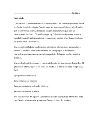                                                                          Sesión 1 

Actividad 1 

 Descripción: El profesor iniciará la clase indicando a los alumnos que deben entrar 
en el aula virtual del colegio. Cuando todos los alumnos estén frente al ordenador 
con el aula virtual abierta, el maestro indicará a los alumnos que lean las 
instrucciones del tema 1: ” los videojuegos y yo”. Después de dejar unos minutos 
para la lectura del las instrucciones, el maestro preguntará si hay dudas, en el caso 
de que las haya, las solventará. 

Una vez entendida la tarea, el maestro les indicará a los alumnos que accedan a 
realizar la encuesta sobre su relación con los videojuegos. El maestro irá 
paseándose por las mesas para solucionar posibles dudas que puedan tener los 
alumnos. 

Una vez finalizada la encuesta el maestro indicará a los alumnos que la guarden. El 
profesor se interesará por saber cómo les ha ido, si lo han encontrado complicado, 
fácil... 

Agrupamiento: individual 

Temporización: 20 minutos 

Recursos materiales: ordenador e Internet 

Recursos personales: profesor 

Uso y distribución del espacio: Los alumnos estarán en el aula de informática cada 
uno frente a un ordenador  y las mesas frente a la mesa del profesor. 

 

 

 

 
 