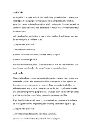 Actividad 2 

Descripción: El profesor les indicará a los alumnos que deben abrir el power point 
sobre tipos de videojuegos y verlo prestando atención para realizar una tarea 
posterior, incluso invitándoles a utilizar papel y bolígrafo en el caso de que quieran 
anotar los tipos, si no les va bien trabajar con el Word y otro documento abierto al 
mismo tiempo. 

Además el profesor escribirá en la pizarra todos los tipos de videojuego, para que 
los alumnos puedan verlo más claro. 

Agrupamiento: individual 

Temporización: 10 minutos 

Recursos materiales: ordenador, Internet, papel y bolígrafo. 

Recursos personales: profesor 

Uso y distribución del espacio: Los alumnos estarán en el aula de informática cada 
uno frente a un ordenador y las mesas frente a la mesa del profesor. 

Actividad 3 

Una vez visto el power point, que podrán visionar las veces que crean necesario, el 
maestro les indicará a los alumnos que deben intervenir en el foro, leyendo las 
instrucciones que encontramos al entrar en el apartado, deberán clasificar los 
videojuegos que tengan en casa en cada apartado del foro. Los alumnos tendrán 
que  explicar porqué creen que pertenece a un grupo u otro y el maestro gestionará 
y realizará un feedback a medida que vayan interviniendo en el foro. 

El profesor les informará de que si no tienen videojuegos en casa deberán buscar 
en el link para quien no tenga videojuegos en casa y clasificarlos según su tipo. 

Agrupamiento: individual 

Temporización: desde la última clase hasta la próxima. 

Recursos materiales: ordenador, Internet, papel y bolígrafo. 
 