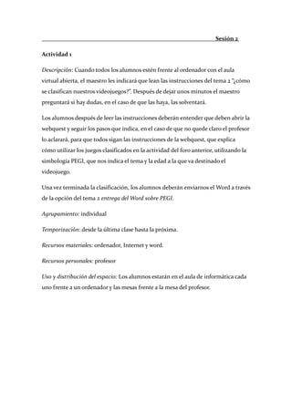                                                                          Sesión 2  

Actividad 1 

Descripción: Cuando todos los alumnos estén frente al ordenador con el aula 
virtual abierta, el maestro les indicará que lean las instrucciones del tema 2 “¿cómo 
se clasifican nuestros videojuegos?”. Después de dejar unos minutos el maestro 
preguntará si hay dudas, en el caso de que las haya, las solventará. 

Los alumnos después de leer las instrucciones deberán entender que deben abrir la 
webquest y seguir los pasos que indica, en el caso de que no quede claro el profesor 
lo aclarará, para que todos sigan las instrucciones de la webquest, que explica 
cómo utilizar los juegos clasificados en la actividad del foro anterior, utilizando la 
simbología PEGI, que nos indica el tema y la edad a la que va destinado el 
videojuego. 

Una vez terminada la clasificación, los alumnos deberán enviarnos el Word a través 
de la opción del tema 2 entrega del Word sobre PEGI.  

Agrupamiento: individual 

Temporización: desde la última clase hasta la próxima. 

Recursos materiales: ordenador, Internet y word. 

Recursos personales: profesor 

Uso y distribución del espacio: Los alumnos estarán en el aula de informática cada 
uno frente a un ordenador y las mesas frente a la mesa del profesor. 

 

 

 

 

 
 