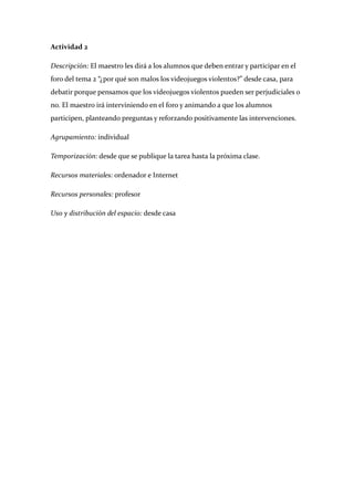 Actividad 2 

Descripción: El maestro les dirá a los alumnos que deben entrar y participar en el 
foro del tema 2 “¿por qué son malos los videojuegos violentos?” desde casa, para 
debatir porque pensamos que los videojuegos violentos pueden ser perjudiciales o 
no. El maestro irá interviniendo en el foro y animando a que los alumnos 
participen, planteando preguntas y reforzando positivamente las intervenciones. 

Agrupamiento: individual 

Temporización: desde que se publique la tarea hasta la próxima clase. 

Recursos materiales: ordenador e Internet 

Recursos personales: profesor 

Uso y distribución del espacio: desde casa 

 

 

 

 

 

 

 

 

 

 

 

 
 