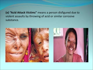 (e) “Acid Attack Victims" means a person disfigured due to
violent assaults by throwing of acid or similar corrosive
substance.
 