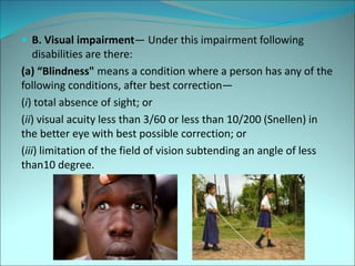  B. Visual impairment— Under this impairment following
disabilities are there:
(a) “Blindness" means a condition where a person has any of the
following conditions, after best correction—
(i) total absence of sight; or
(ii) visual acuity less than 3/60 or less than 10/200 (Snellen) in
the better eye with best possible correction; or
(iii) limitation of the field of vision subtending an angle of less
than10 degree.
 