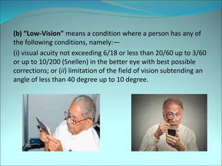(b) “Low-Vision" means a condition where a person has any of
the following conditions, namely:—
(i) visual acuity not exceeding 6/18 or less than 20/60 up to 3/60
or up to 10/200 (Snellen) in the better eye with best possible
corrections; or (ii) limitation of the field of vision subtending an
angle of less than 40 degree up to 10 degree.
 