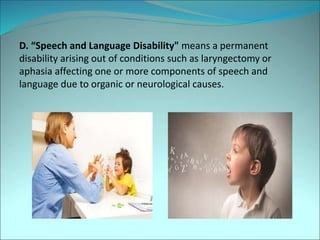 D. “Speech and Language Disability" means a permanent
disability arising out of conditions such as laryngectomy or
aphasia affecting one or more components of speech and
language due to organic or neurological causes.
 