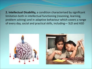 2. Intellectual Disability, a condition characterised by significant
limitation both in intellectual functioning (rasoning, learning,
problem solving) and in adaptive behaviour which covers a range
of every day, social and practical skills, including— SLD and ASD
 