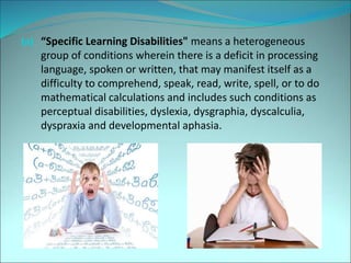 (a) “Specific Learning Disabilities" means a heterogeneous
group of conditions wherein there is a deficit in processing
language, spoken or written, that may manifest itself as a
difficulty to comprehend, speak, read, write, spell, or to do
mathematical calculations and includes such conditions as
perceptual disabilities, dyslexia, dysgraphia, dyscalculia,
dyspraxia and developmental aphasia.
 