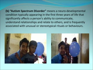 (b) “Autism Spectrum Disorder" means a neuro-developmental
condition typically appearing in the first three years of life that
significantly affects a person's ability to communicate,
understand relationships and relate to others, and is frequently
associated with unusual or stereotypical rituals or behaviours.
 