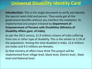 Universal Disability Identity Card
Introduction: This is the single document to verify and identify
the special need child and person. They easily get all the
government benefits without any interfere the mediators. Its
implemented and project initiated by Department of
Empowerment of Persons with Disabilities (Ministry of
Disability Affairs govt. of India).
As per the 2011 census, 21.9 millions citizens of India suffering
from one or other type of disability. This is the similar to 2.1% of
the population. Among the total disabled in India, 12.6 millions
are males and 9.3 millions are females.
So that ministry of affairs have think The project will be
implemented from village level, block level, District level , State
level and National level.
 