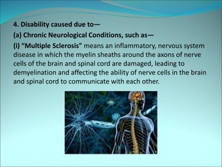 4. Disability caused due to—
(a) Chronic Neurological Conditions, such as—
(i) “Multiple Sclerosis" means an inflammatory, nervous system
disease in which the myelin sheaths around the axons of nerve
cells of the brain and spinal cord are damaged, leading to
demyelination and affecting the ability of nerve cells in the brain
and spinal cord to communicate with each other.
 