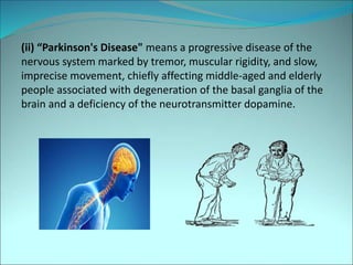 (ii) “Parkinson's Disease" means a progressive disease of the
nervous system marked by tremor, muscular rigidity, and slow,
imprecise movement, chiefly affecting middle-aged and elderly
people associated with degeneration of the basal ganglia of the
brain and a deficiency of the neurotransmitter dopamine.
 