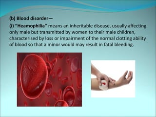 (b) Blood disorder—
(i) “Heamophilia" means an inheritable disease, usually affecting
only male but transmitted by women to their male children,
characterised by loss or impairment of the normal clotting ability
of blood so that a minor would may result in fatal bleeding.
 