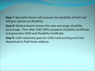 Step 7: Specialist Doctor will assesses the disability of PwD and
will give opinion on disability.
Step 8: Medical Board reviews the case and assign disability
percentage. Then after CMO Office prepares Disability Certificate
and generates UDID and Disability Certificate.
Step 9: UDID datasheet goes for UDID Card printing and Card
dispatched to PwD home address.
 