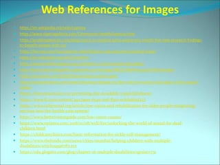 Web References for Images
 https://en.wikipedia.org/wiki/Leprosy
 https://www.nigeriagalleria.com/Community-Health/Leprosy.html
 https://enablingdevices.com/blog/march-is-cerebral-palsy-awareness-month-five-new-research-findings-
to-benefit-people-with-cp/
 https://lioresal.com/hcp/patients-identification-and-outcomes/cerebral-palsy/
 https://en.wikipedia.org/wiki/Dwarfism
 https://www.healthnavigator.org.nz/health-a-z/m/muscular-dystrophy/
 http://lowincidencedisabilities.pbworks.com/w/page/48032398/Muscular%20Dystrophy
 https://yourstory.com/2016/03/acid-attack-victims-govt
 https://www.thequint.com/news/india/west-bengal-my-face-mirrors-society-acid-attack-victim-awaits-
justice
 https://thecsrjournal.in/csr-preventing-the-avoidable-visual-blindness/
 https://www.ft.com/content/4927991e-654e-11e6-8310-ecf0bddad227
 https://www.cehjournal.org/article/low-vision-and-rehabilitation-for-older-people-integrating-
services-into-the-health-care-system/
 https://www.bettervisionguide.com/low-vision-causes/
 https://www.nytimes.com/2018/10/08/well/live/unlocking-the-world-of-sound-for-deaf-
children.html
 https://childcareclinics.com/basic-information-for-sickle-cell-management/
 https://www.thehindu.com/news/cities/mumbai/helping-children-with-multiple-
disabilities/article19596783.ece
 https://edu.glogster.com/glog/chapter-16-multiple-disabilities/1grsiacv731
 