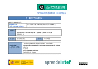 Unidad Didáctica Integrada
1- IDENTIFICACIÓN
MARCO NORMATIVO:
FORMACIÓN
PROFESIONAL BÁSICA
1º CURSO FPB ELECTRICIDAD ELECTRÓNICA.
TÍTULO:
EFICIENCIA ENERGÉTICA DE ILUMINACIÓN EN EL ÁULA
EQUIPO B5
ETAPA: SECUNDARIA NIVEL: 1º CURSO
PERSONAL
PARTICIPANTE :
Alumnos, profesores, equipo directivo, personal de
mantenimiento del instituto y empresas distribuidoras de material
eléctrico
Autores:
Francisca Pérez Ramírez
Pedro Gómez Casado
 