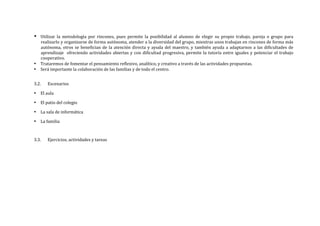 • Utilizar	
   la	
   metodología	
   por	
   rincones,	
   pues	
   permite	
   la	
   posibilidad	
   al	
   alumno	
   de	
   elegir	
   su	
   propio	
   trabajo,	
   pareja	
   o	
   grupo	
   para	
  
realizarlo	
  y	
  organizarse	
  de	
  forma	
  autónoma,	
  atender	
  a	
  la	
  diversidad	
  del	
  grupo,	
  mientras	
  unos	
  trabajan	
  en	
  rincones	
  de	
  forma	
  más	
  
autónoma,	
  otros	
  se	
  benefician	
  de	
  la	
  atención	
  directa	
  y	
  ayuda	
  del	
  maestro,	
  y	
  también	
  ayuda	
  a	
  adaptarnos	
  a	
  las	
  dificultades	
  de	
  
aprendizaje	
  	
  ofreciendo	
  actividades	
  abiertas	
  y	
  con	
  dificultad	
  progresiva,	
  permite	
  la	
  tutoría	
  entre	
  iguales	
  y	
  potenciar	
  el	
  trabajo	
  
cooperativo.
• Trataremos	
  de	
  fomentar	
  el	
  pensamiento	
  reflexivo,	
  analítico,	
  y	
  creativo	
  a	
  través	
  de	
  las	
  actividades	
  propuestas.	
  
• Será	
  importante	
  la	
  colaboración	
  de	
  las	
  familias	
  y	
  de	
  todo	
  el	
  centro.	
  
	
  
3.2. Escenarios	
  
• El	
  aula	
  
• El	
  patio	
  del	
  colegio	
  
• La	
  sala	
  de	
  informática	
  
• La	
  familia	
  
	
  
3.3. Ejercicios,	
  actividades	
  y	
  tareas	
  
	
  
	
  
	
  
	
  
	
  
 