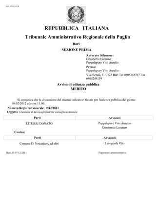 Mod. AVV014-TAR




                                     REPUBBLICA ITALIANA
                      Tribunale Amministrativo Regionale della Puglia
                                                       Bari
                                                   SEZIONE PRIMA
                                                                Avvocato Difensore:
                                                                Derobertis Lorenzo
                                                                Pappalepore Vito Aurelio
                                                                Presso:
                                                                Pappalepore Vito Aurelio
                                                                Via Pizzoli, 8 70123 Bari Tel 0805248707 Fax
                                                                0805249139
                                              Avviso di udienza pubblica
                                                      MERITO

        Si comunica che la discussione del ricorso indicato e' fissata per l'udienza pubblica del giorno
   08/02/2012 alle ore 11.00.
 Numero Registro Generale: 1942/2011
 Oggetto : mozione di revoca presidente consiglio comunale
                            Parti                                                  Avvocati
                      LITURRI DONATO                                      Pappalepore Vito Aurelio
                                                                            Derobertis Lorenzo
         Contro:
                             Parti                                            Avvocati
                  Comune Di Noicattaro, ed altri                               Lacoppola Vito

Bari, li' 07/12/2011                                                      l'operatore amministrativo
 