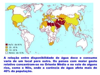 A relação entre disponibilidade de água doce e consumo
varia de um local para outro. Os países com maior gasto
relativo concentram-se no Oriente Médio e no vale de alguns
rios, como o Nilo, onde a carência de água afeta mais de
40% da população.
 