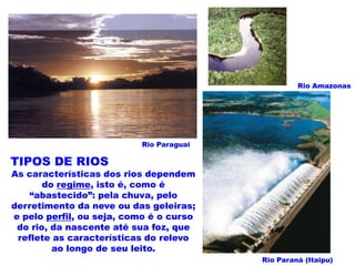 Rio Amazonas




                          Rio Paraguai

TIPOS DE RIOS
As características dos rios dependem
       do regime, isto é, como é
   “abastecido”: pela chuva, pelo
derretimento da neve ou das geleiras;
e pelo perfil, ou seja, como é o curso
 do rio, da nascente até sua foz, que
 reflete as características do relevo
         ao longo de seu leito.
                                         Rio Paraná (Itaipu)
 