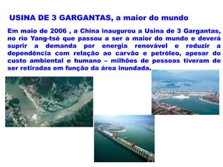 USINA DE 3 GARGANTAS, a maior do mundo
Em maio de 2006 , a China inaugurou a Usina de 3 Gargantas,
no rio Yang-tsé que passou a ser a maior do mundo e deverá
suprir a demanda por energia renovável e reduzir a
dependência com relação ao carvão e petróleo, apesar do
custo ambiental e humano – milhões de pessoas tiveram de
ser retiradas em função da área inundada.
 
