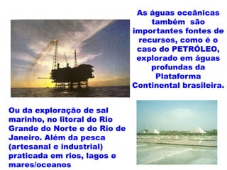 As águas oceânicas
                                  também são
                              importantes fontes de
                               recursos, como é o
                               caso do PETRÓLEO,
                               explorado em águas
                                  profundas da
                                   Plataforma
                              Continental brasileira.


Ou da exploração de sal
marinho, no litoral do Rio
Grande do Norte e do Rio de
Janeiro. Além da pesca
(artesanal e industrial)
praticada em rios, lagos e
mares/oceanos
 