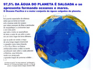 97,5% DA ÁGUA DO PLANETA É SALGADA e se
apresenta formando oceanos e mares.
O Oceano Pacífico é o maior conjunto de águas salgadas do planeta.
 