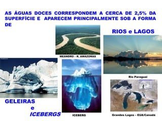 AS ÁGUAS DOCES CORRESPONDEM A CERCA DE 2,5% DA
SUPERFÍCIE E APARECEM PRINCIPALMENTE SOB A FORMA
DE
                                         RIOS e LAGOS



                 MEANDRO – R. AMAZONAS




                                                  Rio Paraguai




GELEIRAS
       e
       ICEBERGS         ICEBERG          Grandes Lagos – EUA/Canadá
 