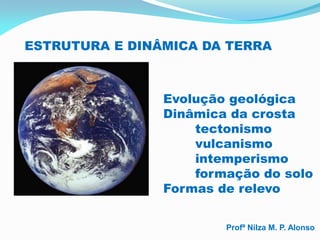 ESTRUTURA E DINÂMICA DA TERRA



                Evolução geológica
                Dinâmica da crosta
                    tectonismo
                    vulcanismo
                    intemperismo
                    formação do solo
                Formas de relevo


                        Profª Nilza M. P. Alonso
 