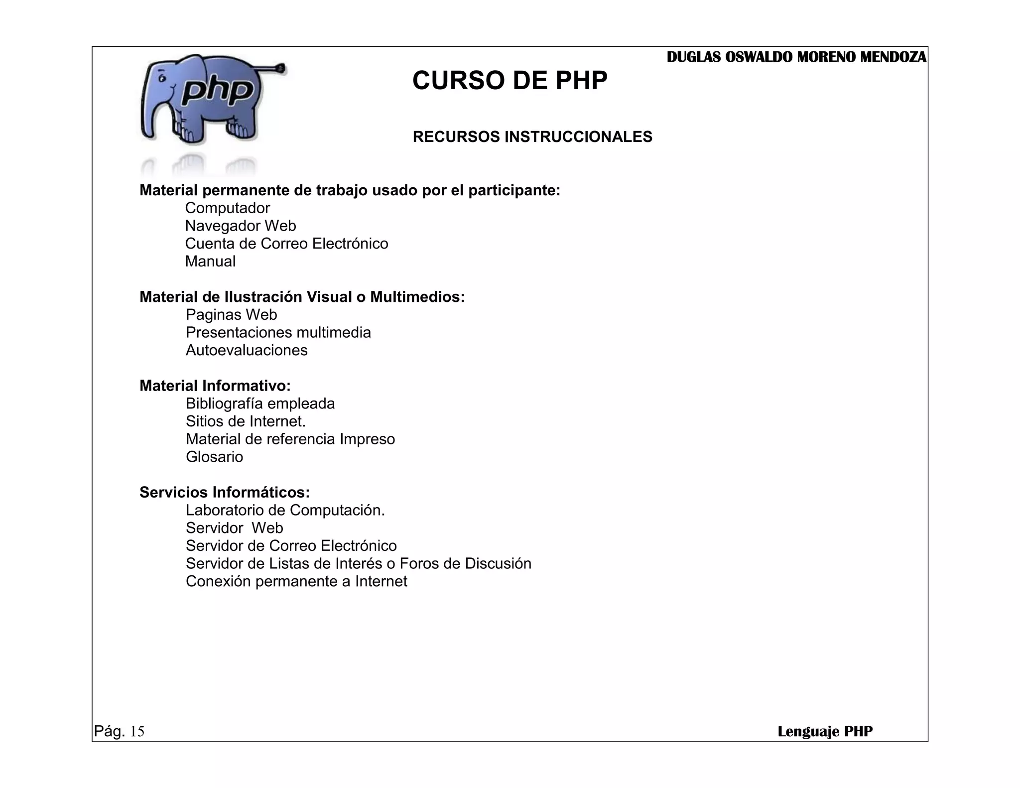 DUGLAS OSWALDO MORENO MENDOZA
                                             CURSO DE PHP

                                             RECURSOS INSTRUCCIONALES


      Material permanente de trabajo usado por el participante:
            Computador
            Navegador Web
            Cuenta de Correo Electrónico
            Manual

      Material de Ilustración Visual o Multimedios:
            Paginas Web
            Presentaciones multimedia
            Autoevaluaciones

      Material Informativo:
            Bibliografía empleada
            Sitios de Internet.
            Material de referencia Impreso
            Glosario

      Servicios Informáticos:
            Laboratorio de Computación.
            Servidor Web
            Servidor de Correo Electrónico
            Servidor de Listas de Interés o Foros de Discusión
            Conexión permanente a Internet




Pág. 15                                                                             Lenguaje PHP
 