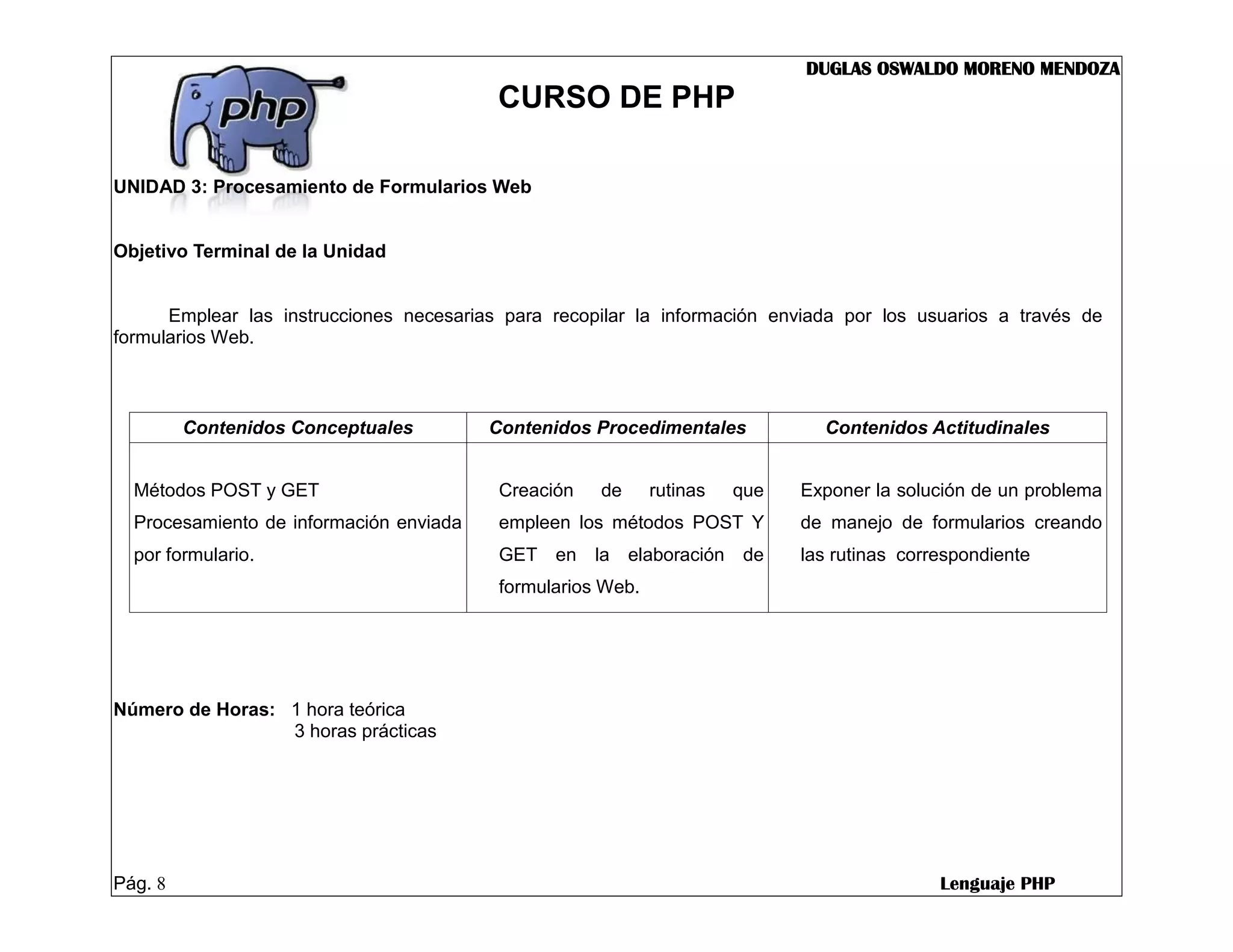 DUGLAS OSWALDO MORENO MENDOZA
                                          CURSO DE PHP

UNIDAD 3: Procesamiento de Formularios Web


Objetivo Terminal de la Unidad


      Emplear las instrucciones necesarias para recopilar la información enviada por los usuarios a través de
formularios Web.



         Contenidos Conceptuales         Contenidos Procedimentales            Contenidos Actitudinales


  Métodos POST y GET                      Creación   de      rutinas   que   Exponer la solución de un problema
  Procesamiento de información enviada    empleen los métodos POST Y         de manejo de formularios creando
  por formulario.                         GET en la elaboración de           las rutinas correspondiente
                                          formularios Web.




Número de Horas: 1 hora teórica
                 3 horas prácticas




Pág. 8                                                                                       Lenguaje PHP
 