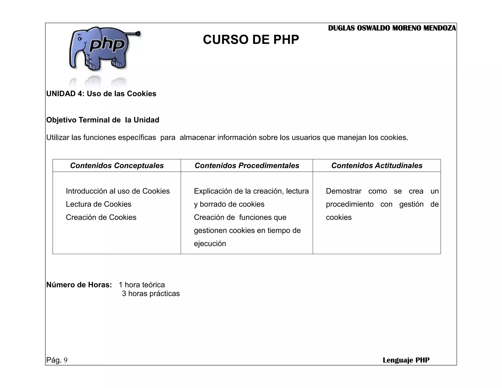 DUGLAS OSWALDO MORENO MENDOZA
                                             CURSO DE PHP



UNIDAD 4: Uso de las Cookies


Objetivo Terminal de la Unidad

Utilizar las funciones específicas para almacenar información sobre los usuarios que manejan los cookies.


         Contenidos Conceptuales          Contenidos Procedimentales              Contenidos Actitudinales


     Introducción al uso de Cookies       Explicación de la creación, lectura    Demostrar como se crea un
     Lectura de Cookies                   y borrado de cookies                   procedimiento con gestión de
     Creación de Cookies                  Creación de funciones que              cookies
                                          gestionen cookies en tiempo de
                                          ejecución




Número de Horas: 1 hora teórica
                  3 horas prácticas




Pág. 9                                                                                           Lenguaje PHP
 