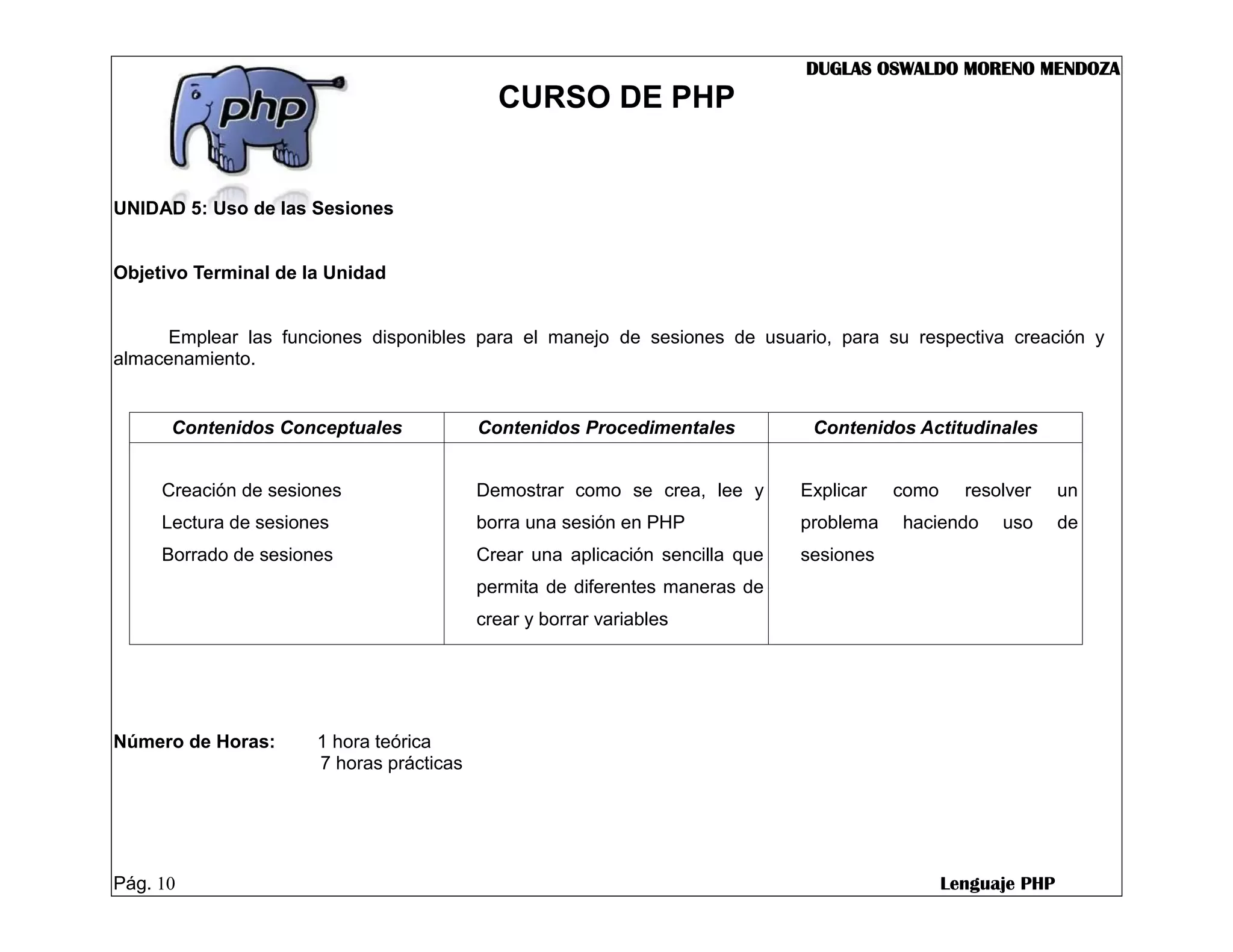 DUGLAS OSWALDO MORENO MENDOZA
                                            CURSO DE PHP


UNIDAD 5: Uso de las Sesiones


Objetivo Terminal de la Unidad


      Emplear las funciones disponibles para el manejo de sesiones de usuario, para su respectiva creación y
almacenamiento.


      Contenidos Conceptuales             Contenidos Procedimentales           Contenidos Actitudinales


     Creación de sesiones                 Demostrar como se crea, lee y       Explicar   como     resolver     un
     Lectura de sesiones                  borra una sesión en PHP             problema   haciendo     uso      de
     Borrado de sesiones                  Crear una aplicación sencilla que   sesiones
                                          permita de diferentes maneras de
                                          crear y borrar variables




Número de Horas:      1 hora teórica
                      7 horas prácticas




Pág. 10                                                                                         Lenguaje PHP
 