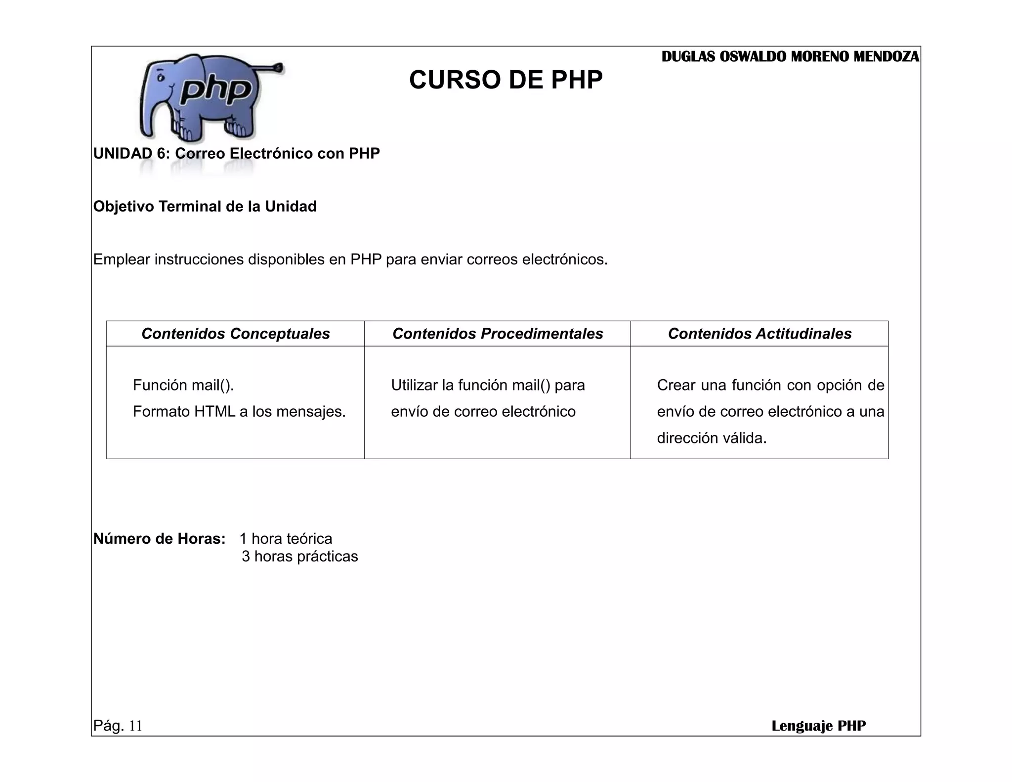 DUGLAS OSWALDO MORENO MENDOZA
                                             CURSO DE PHP

UNIDAD 6: Correo Electrónico con PHP


Objetivo Terminal de la Unidad


Emplear instrucciones disponibles en PHP para enviar correos electrónicos.



      Contenidos Conceptuales             Contenidos Procedimentales          Contenidos Actitudinales


     Función mail().                      Utilizar la función mail() para    Crear una función con opción de
     Formato HTML a los mensajes.         envío de correo electrónico        envío de correo electrónico a una
                                                                             dirección válida.




Número de Horas: 1 hora teórica
                 3 horas prácticas




Pág. 11                                                                                          Lenguaje PHP
 