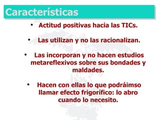 Características Actitud positivas hacia las TICs. Las utilizan y no las racionalizan. Las incorporan y no hacen estudios metareflexivos sobre sus bondades y maldades. Hacen con ellas lo que podráimso llamar efecto frigorífico: lo abro cuando lo necesito. 