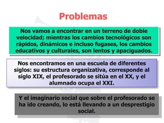 Problemas Nos vamos a encontrar en un terreno de doble velocidad; mientras los cambios tecnológicos son rápidos, dinámicos e incluso fugases, los cambios educativos y culturales, son lentos y apaciguados. Y el imaginario social que sobre el profesorado se ha ido creando, lo está llevando a un desprestigio social. Nos encontramos en una escuela de diferentes siglos: su estructura organizativa, corresponde al siglo XIX, el profesorado se sitúa en el XX, y el alumnado ocupa el XXI. 