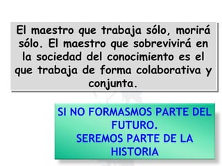 El maestro que trabaja sólo, morirá sólo. El maestro que sobrevivirá en la sociedad del conocimiento es el que trabaja de forma colaborativa y conjunta. SI   NO FORMASMOS PARTE DEL FUTURO. SEREMOS PARTE DE LA HISTORIA 
