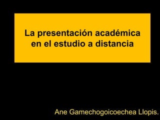 La presentación académica
en el estudio a distancia
Ane Gamechogoicoechea Llopis.
 