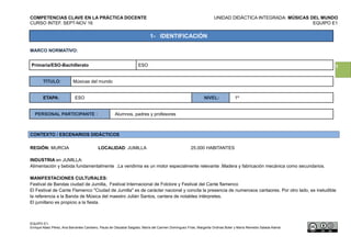 1
COMPETENCIAS CLAVE EN LA PRÁCTICA DOCENTE UNIDAD DIDÁCTICA INTEGRADA: MÚSICAS DEL MUNDO
CURSO INTEF. SEPT-NOV 16 EQUIPO E1
1- IDENTIFICACIÓN
MARCO NORMATIVO:
Primaria/ESO-Bachillerato ESO
TÍTULO: Músicas del mundo
ETAPA: ESO NIVEL: 1º
PERSONAL PARTICIPANTE : Alumnos, padres y profesores
CONTEXTO / ESCENARIOS DIDÁCTICOS
REGIÓN: MURCIA LOCALIDAD: JUMILLA 25.000 HABITANTES
INDUSTRIA en JUMILLA:
Alimentación y bebida fundamentalmente .La vendimia es un motor especialmente relevante .Madera y fabricación mecánica como secundarios.
MANIFESTACIONES CULTURALES:
Festival de Bandas ciudad de Jumilla, Festival Internacional de Folclore y Festival del Cante flamenco
El Festival de Cante Flamenco "Ciudad de Jumilla" es de carácter nacional y concita la presencia de numerosos cantaores. Por otro lado, es ineludible
la referencia a la Banda de Música del maestro Julián Santos, cantera de notables intérpretes.
El jumillano es propicio a la fiesta.
EQUIPO E1:
Enrique Alaez Pérez, Ana Barrantes Cambero, Paula de Olazabal Salgado, María del Carmen Domínguez Frías, Margarita Ordinas Boter y María Remedio Salada Alamá
 