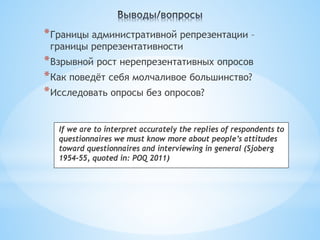 * Границы административной репрезентации –
 границы репрезентативности
* Взрывной рост нерепрезентативных опросов
* Как поведёт себя молчаливое большинство?
* Исследовать опросы без опросов?

   If we are to interpret accurately the replies of respondents to
   questionnaires we must know more about people’s attitudes
   toward questionnaires and interviewing in general (Sjoberg
   1954-55, quoted in: POQ 2011)
 