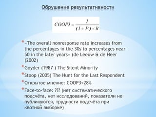 * «The overall nonresponse rate increases from
 the percentages in the 30s to percentages near
 50 in the later years» (de Leeuw & de Heer
 (2002)
* Goyder (1987 ) The Silent Minority
* Stoop (2005) The Hunt for the Last Respondent
* Открытое мнение: COOP3<28%
* Face-to-face: ??? (нет систематического
 подсчёта, нет исследований, показатели не
 публикуются, трудности подсчёта при
 квотной выборке)
 