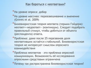 * На уровне опроса: добор
* На уровне массива: перевзвешивание и вменение
 (Groves et al. 2009)
* Бихевиористская теория неответа (термин Гойдера):
 неответ=«недоответ» (континуум). Следует подобрать
 правильный стимул, чтобы добиться от объекта
 (респондента) ответа.
* Проблема: даже после 25 перезвонов доля
 неответивших остаётся стабильной. Бихевиористская
 теория не интересует смыслом опросного
 взаимодействия
* Проблема неответов – это проблема опросной
 коммуникации. Возможность её исследования
 опросными средствами ограничена
* Почему так распространена бихевиористская теория?
 