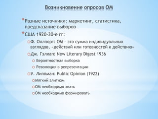 * Разные источники: маркетинг, статистика,
 предсказание выборов
* США 1920-30-е гг:
  oФ. Оллпорт: ОМ – это сумма индивидуальных
   взглядов, «действий или готовностей к действию»
  oДж. Гэллап: New Literary Digest 1936
    o Вероятностная выборка
    o Революция в репрезентации
  oУ. Липпман: Public Opinion (1922)
    oМягкий элитизм
    oОМ необходимо знать
    oОМ необходимо формировать
 