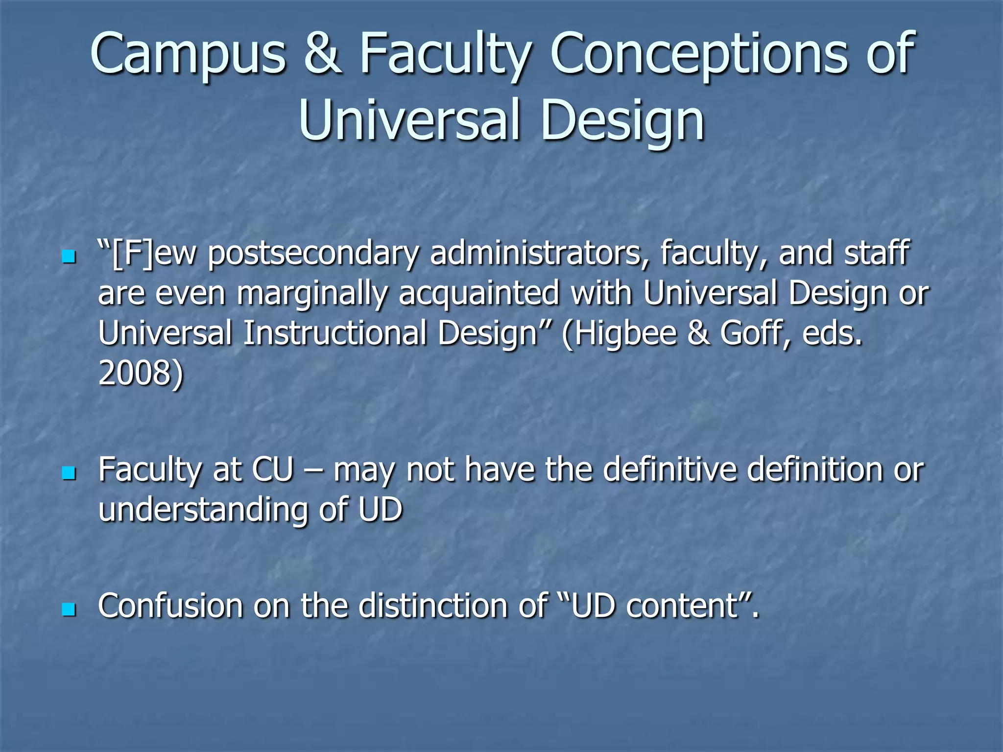 Campus & Faculty Conceptions of
           Universal Design

   “[F]ew postsecondary administrators, faculty, and staff
    are even marginally acquainted with Universal Design or
    Universal Instructional Design” (Higbee & Goff, eds.
    2008)

   Faculty at CU – may not have the definitive definition or
    understanding of UD

   Confusion on the distinction of “UD content”.
 